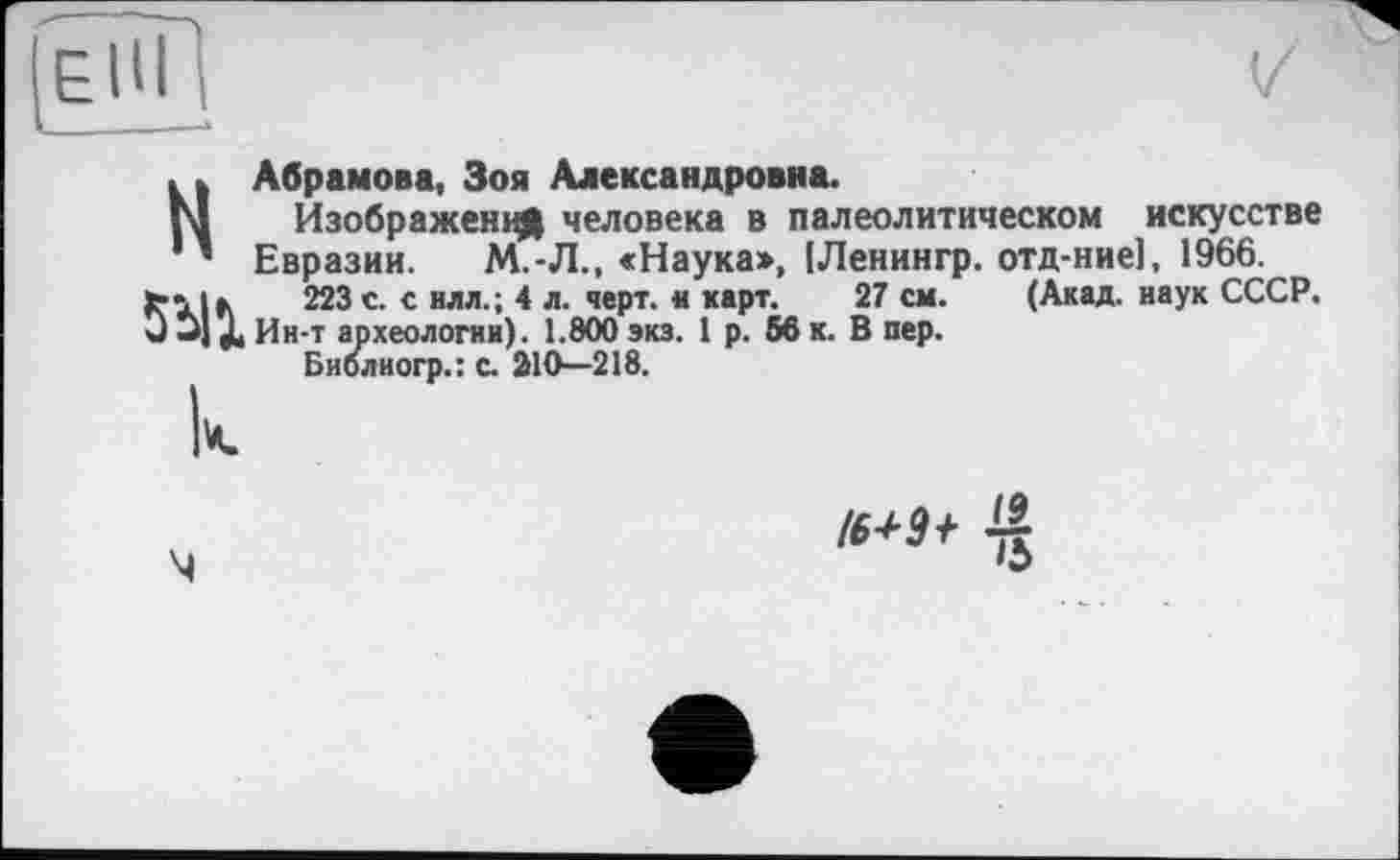 ﻿EÛT
і----1
H
5УХ
Абрамова, Зоя Александровна.
Изображении человека в палеолитическом искусстве Евразии. М.-Л., «Наука», [Ленингр. отд-ние], 1966.
223 с. с илл.; 4 л. черт. « карт. 27 см. (Акад, наук СССР. Ин-т археологии). 1.800 экз. 1 р. 56 к. В пер.
Биолиогр.: с. 210—218.
І6+3 f 4